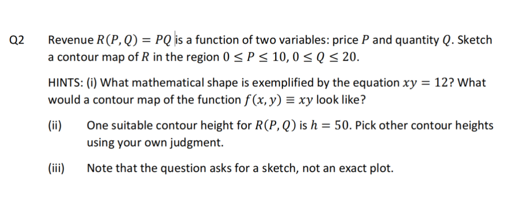 Q2
Revenue R(P,Q) = PQ is a function of two variables: price P and quantity Q. Sketch
a contour map of R in the region 0 ≤ P ≤ 10,0 ≤Q ≤ 20.
HINTS: (i) What mathematical shape is exemplified by the equation xy = 12? What
would a contour map of the function f(x, y) = xy look like?
(ii) One suitable contour height for R(P, Q) is h = 50. Pick other contour heights
using your own judgment.
Note that the question asks for a sketch, not an exact plot.
(iii)