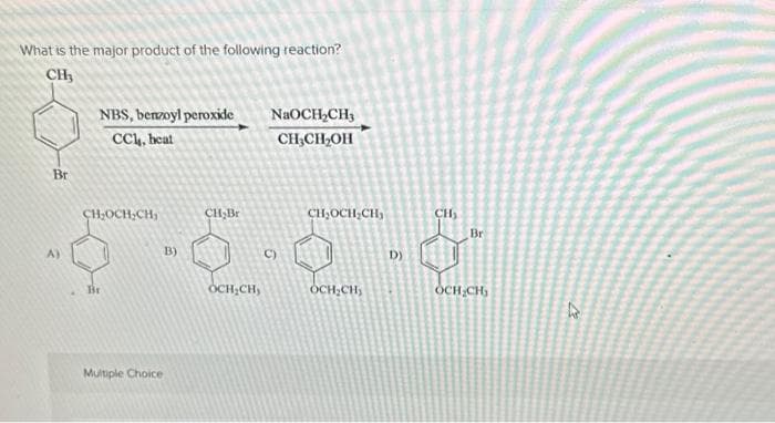 What is the major product of the following reaction?
CH3
Bri
А)
NBS, benzoyl peroxide
CC, heat
CH₂OCH₂CH₂
Br
Multiple Choice
B)
CH₂Br
OCH,CH,
NaOCH₂CH3
CH3CH2OH
C)
CH OCH CH,
OCH CH,
D)
CH₂
Br
OCH.CH
В