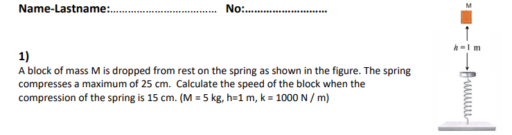 Name-Lastname:.
No .
h =1 m
1)
A block of mass M is dropped from rest on the spring as shown in the figure. The spring
compresses a maximum of 25 cm. Calculate the speed of the block when the
compression of the spring is 15 cm. (M = 5 kg, h=1 m, k = 1000 N / m)
