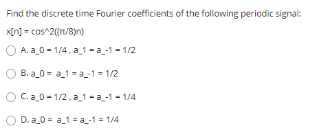 Find the discrete time Fourier coefficients of the following periodic signal;
x[n] = cos^2((T/8)n)
O A. a_0 = 1/4, a_1 = a_-1 = 1/2
B. a_0 = a_1 = a_-1 = 1/2
C. a_0 = 1/2, a_1 = a_-1 = 1/4
D. a_0 = a_1 = a_-1 = 1/4
