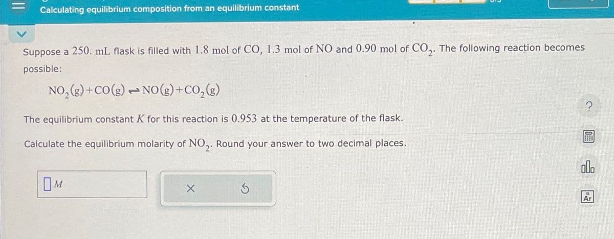 Calculating equilibrium composition from an equilibrium constant
Suppose a 250. mL flask is filled with 1.8 mol of CO, 1.3 mol of NO and 0.90 mol of CO2. The following reaction becomes
possible:
NO2(g)+CO(g) NO(g) + CO2(g)
The equilibrium constant K for this reaction is 0.953 at the temperature of the flask.
Calculate the equilibrium molarity of NO2. Round your answer to two decimal places.
Ом
5
?
olo
Ar