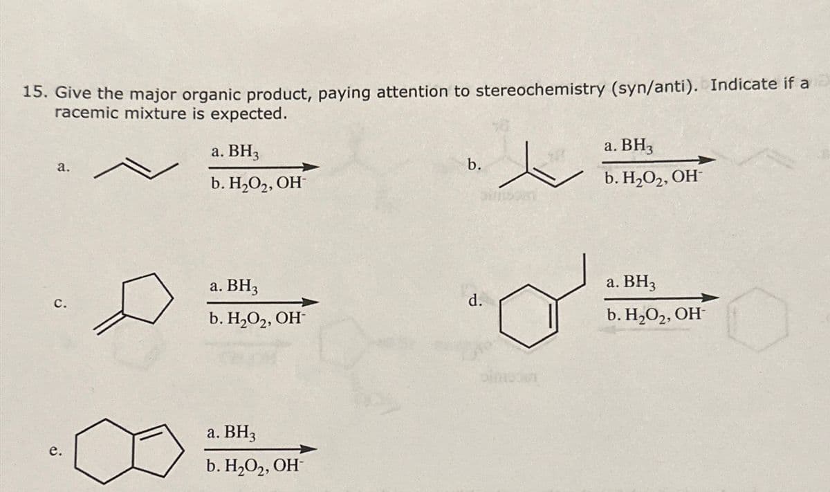 15. Give the major organic product, paying attention to stereochemistry (syn/anti). Indicate if a
racemic mixture is expected.
a.
a. BH3
b. H2O2, OH
a. BH3
b.
b. H2O2, OH
a. BH3
a. BH3
C.
d.
b. H2O2, OH
b. H₂O2, OH
e.
a. BH3
b. H₂O2, OH