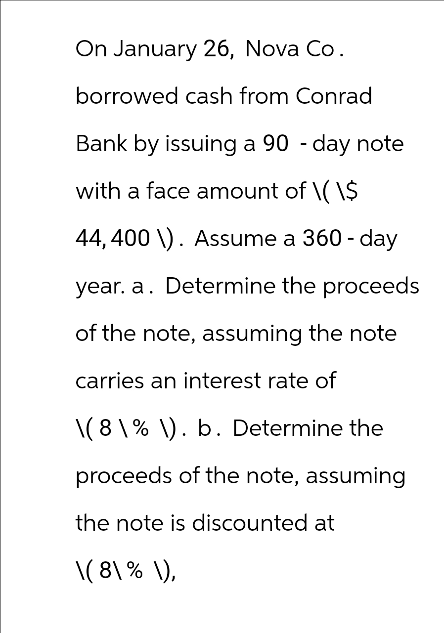 On January 26, Nova Co.
borrowed cash from Conrad
Bank by issuing a 90-day note
with a face amount of \( \$
44, 400 \). Assume a 360-day
year. a. Determine the proceeds
of the note, assuming the note
carries an interest rate of
\(8\% \). b. Determine the
proceeds of the note, assuming
the note is discounted at
\(8\% \),