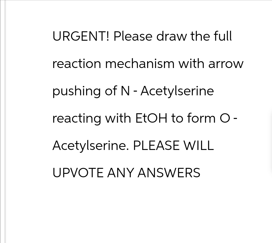 URGENT! Please draw the full
reaction mechanism with arrow
pushing of N-Acetylserine
reacting with EtOH to form O-
Acetylserine. PLEASE WILL
UPVOTE ANY ANSWERS