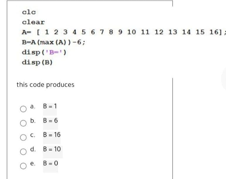 clc
clear
A= [1 2 3 4 5 6 7 89 10 11 12 13 14 15 16];
B=A (max (A) )-6;
disp ('B=')
disp (B)
this code produces
а.
B = 1
b.
B = 6
O C.
В 3 16
%3!
d. B = 10
е.
B = 0
