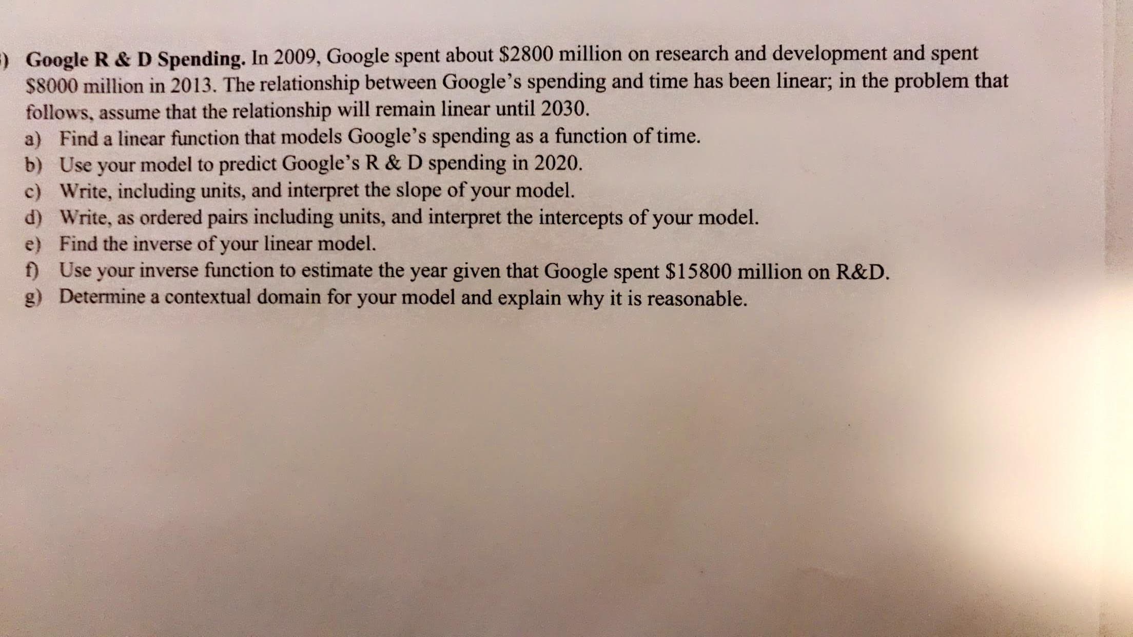 Google R & D Spending. In 2009, Google spent about $2800 million on research and development and spent
$8000 million in 2013. The relationship between Google's spending and time has been linear; in the problem that
follows, assume that the relationship will remain linear until 2030.
a) Find a linear function that models Google's spending as a function of time.
b) Use your model to predict Google's R & D spending in 2020.
c) Write, including units, and interpret the slope of your model.
