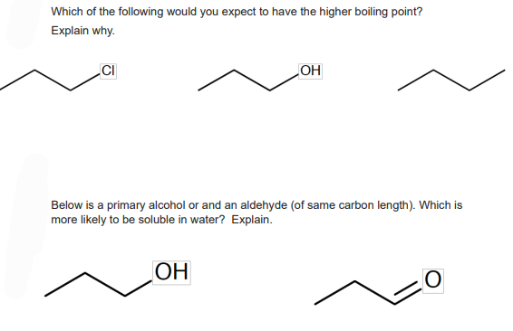 Which of the following would you expect to have the higher boiling point?
Explain why.
CI
OH
Below is a primary alcohol or and an aldehyde (of same carbon length). Which is
more likely to be soluble in water? Explain.
OH
O