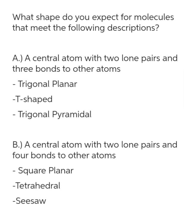 What shape do you expect for molecules
that meet the following descriptions?
A.) A central atom with two lone pairs and
three bonds to other atoms
- Trigonal Planar
-T-shaped
- Trigonal Pyramidal
B.) A central atom with two lone pairs and
four bonds to other atoms
- Square Planar
-Tetrahedral
-Seesaw