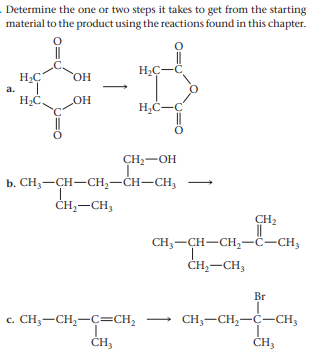 Determine the one or two steps it takes to get from the starting
material to the product using the reactions found in this chapter.
HC-C
HO,
a.
HC,
HO
CH2-OH
b. СH, — CH—СH,—CH—CH,
ČH,-CH3
CH2
||
CH3-CH-CH,-Ĉ-CH3
ČH,-CH3
Br
c. CH;-CH,-C=CH2
CH,-CH,-C-CH;
ČH3
