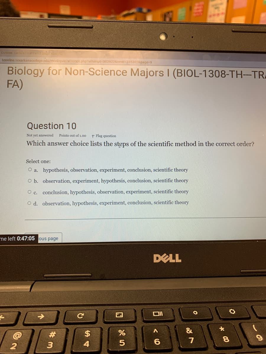 Chrome- Lechure Final Part2 ( 10 or75
tconline.texarkanacollege.edu/mod/quiz/attempt.php?attempt=5029228cmid 3353028page=9
Biology for Non-Science Majors I (BIOL-1308-TH--TR
FA)
Question 10
Not yet answered
Points out of 1.00
P Flag question
Which answer choice lists the steps of the scientific method in the correct order?
Select one:
O a. hypothesis, observation, experiment, conclusion, scientific theory
O b. observation, experiment, hypothesis, conclusion, scientific theory
O c. conclusion, hypothesis, observation, experiment, scientific theory
O d. observation, hypothesis, experiment, conclusion, scientific theory
me left 0:47:05 ous page
DELL
&
@
#3
$
6.
7
8.
3
4
