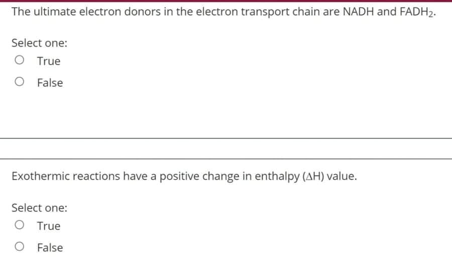The ultimate electron donors in the electron transport chain are NADH and FADH2.
Select one:
O True
O False
Exothermic reactions have a positive change in enthalpy (AH) value.
Select one:
O True
O False
