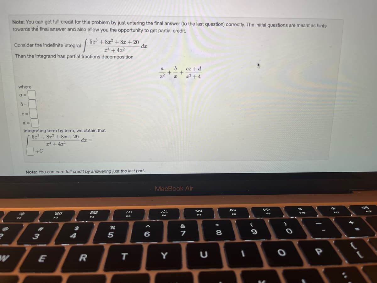 Note: You can get full credit for this problem by just entering the final answer (to the last question) correctly. The initial questions are meant as hints
towards the final answer and also allow you the opportunity to get partial credit.
Consider the indefinite integral
5x³+8x² + 8x + 20
x4+4x2
Then the integrand has partial fractions decomposition
where
a=
b=
C =
d=
Integrating term by term, we obtain that
5x³ +8x² + 8x + 20
S
x4 + 4x²
+C
=R
F2
11
Note: You can earn full credit by answering just the last part.
3
E
80
F3
dx =
=
4
R
888
F4
%
5
F5
da
T
6
a
x²
Fo
b
Y
I
+
MacBook Air
cx + d
x²+4
&
7
ad
F7
U
* 00
8
DII
FB
(
9
DD
F9
O
O
F10
..
-
P
1
F11
=
(11)
F12