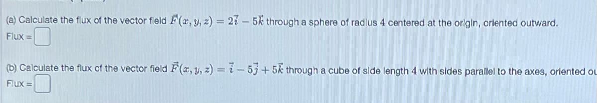 (a) Calculate the flux of the vector field F(x, y, z) = 275k through a sphere of radlus 4 centered at the origin, oriented outward.
Flux =
(b) Calculate the flux of the vector field F(x, y, z) = -53 +5 through a cube of side length 4 with sides parallel to the axes, oriented OL
Flux =