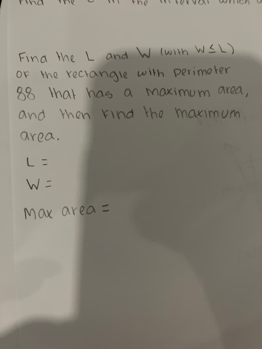 J
Find the L and W (with W≤L)
of the rectangle with perimeter
88 that has a maximum area,
and then find the maximum
area.
L =
W =
Max area =