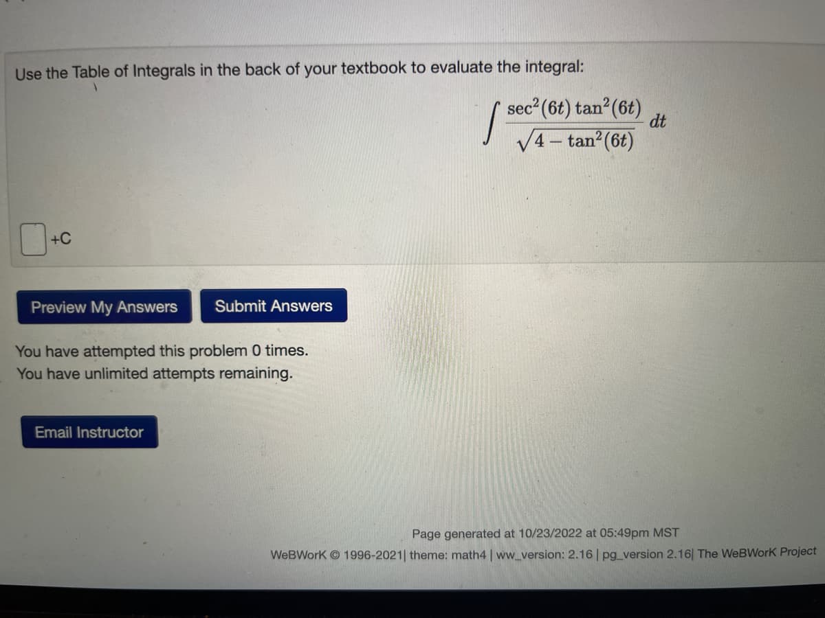 Use the Table of Integrals in the back of your textbook to evaluate the integral:
+C
Preview My Answers Submit Answers
You have attempted this problem 0 times.
You have unlimited attempts remaining.
Email Instructor
I
sec² (6t) tan² (6t)
√4-tan² (6t)
dt
Page generated at 10/23/2022 at 05:49pm MST
WebWork 1996-2021| theme: math4 | ww_version: 2.16 | pg_version 2.16| The WeBWork Project