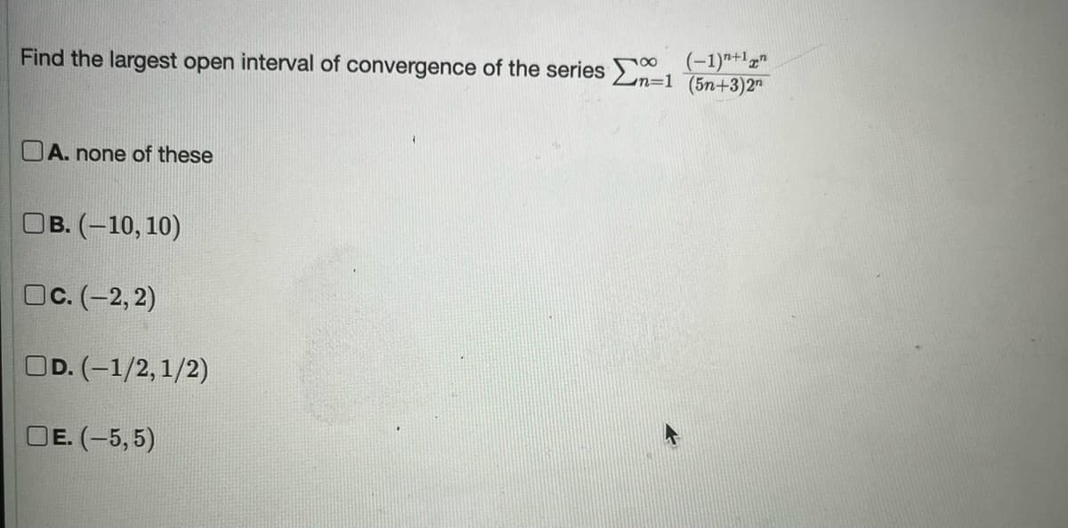 Find the largest open interval of convergence of the series n=1 (5n+3)2n
18 (-1)+1
A. none of these
OB. (-10, 10)
OC. (-2,2)
OD. (-1/2, 1/2)
DE. (-5,5)