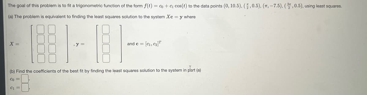 The goal of this problem is to fit a trigonometric function of the form f(t) = co+c₁ cos (t) to the data points (0, 10.5), (,0.5), (, -7.5), (3, 0.5), using least squares.
(a) The problem is equivalent to finding the least squares solution to the system Xc = y where
X =
(b) Find the coefficients of the best fit by finding the least squares solution to the system in part (a)
Co =
C₁ =
and c = [C₁, C₂]T
e