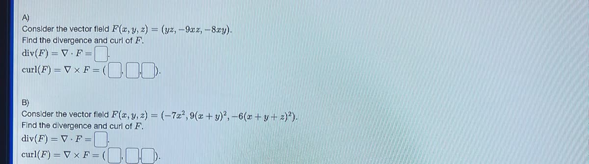 A)
Consider the vector field F(x, y, z) = (yz, -9xz, -8xy).
Find the divergence and curl of F.
div(F) = V. F=
= (000
curl(F) =V x F = (
B)
Consider the vector field F(x, y, z)= (-7x², 9(x + y)²,-6(x+y+z)²).
Find the divergence and curl of F.
div(F) = V.F=
curl(F) =V x F = (