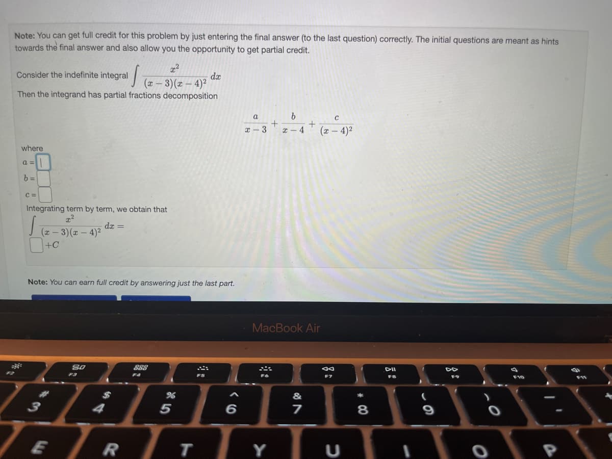 Note: You can get full credit for this problem by just entering the final answer (to the last question) correctly. The initial questions are meant as hints
towards the final answer and also allow you the opportunity to get partial credit.
s
(x − 3)(x-4)²
Then the integrand has partial fractions decomposition
Consider the indefinite integral
where
a =
b=
C =
Integrating term by term, we obtain that
S
dx =
(x-3)(x-4)²
+C
Note: You can earn full credit by answering just the last part.
TE
80
F3
4
R
888
F4
%
5
T
dx
FS
6
a
x-3
+
Y
b
x-4
+
MacBook Air
&
7
с
(x-4)²
ad
C
00*
8
DII
FB
(
9
F9
F10
(
35
1