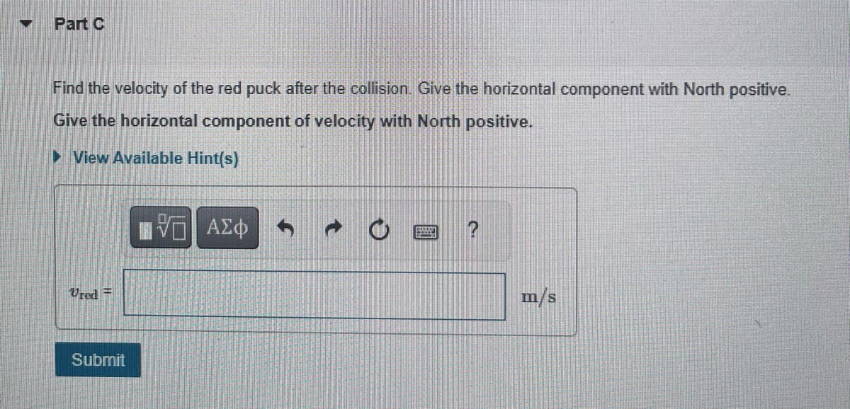 M
Part C
Find the velocity of the red puck after the collision. Give the horizontal component with North positive.
Give the horizontal component of velocity with North positive.
► View Available Hint(s)
Ured=
Submit
V— ΑΣΦ
O
m/s