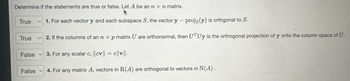 Determine if the statements are true or false. Let A be an n x n matrix.
1. For each vector y and each subspace S, the vector y - proję (y) is orthgonal to S.
2. If the columns of an n x p matrix U are orthonormal, then UTUy is the orthogonal projection of y onto the column space of U.
False 3. For any scalar c, ||cv|| = c||v||.
True
True
False
4. For any matrix A, vectors in R(A) are orthogonal to vectors in N(A).