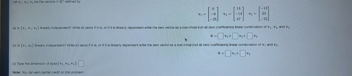 Let V₁, V2, V3 be the vectors in R³ defined by
18
---D
V₁ = -6 V2 = -14 V3 = 20
(a) is (V1, V2, Vs} linearly independent? Write all zeros if it is, or if it is linearly dependent write the zero vector as a non-trivial (not all zero coefficients) linear combination of V₁, V₂, and V3
0
(c) Type the dimension of span {V1, V2, V3}:
Note: You can earn partial credit on this problem.
-25
-18]
0=v₁+√₂+vs
(b) Is (v1, vs} linearly Independent? Write all zeros if it is, or if it is linearly dependent write the zero vector as a non-trivial (not all zero coefficients) linear combination of V₁ and V3.
0=v₁+v₁
V3