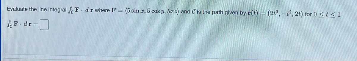 Evaluate the line integral e F. dr where F
=
ScF. dr =
(5 sin x, 5 cos y, 5xz) and C is the path given by r(t) = (2t³, -t2, 2t) for 0 < t≤1