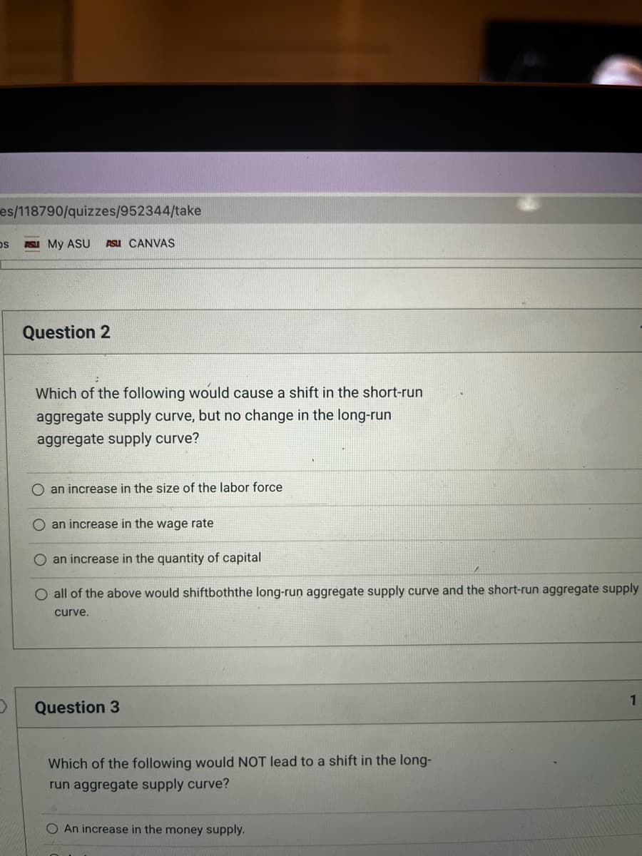 es/118790/quizzes/952344/take
OS
D
SU My ASU ASU CANVAS
Question 2
Which of the following would cause a shift in the short-run
aggregate supply curve, but no change in the long-run
aggregate supply curve?
O an increase in the size of the labor force
an increase in the wage rate
an increase in the quantity of capital
O all of the above would shiftboththe long-run aggregate supply curve and the short-run aggregate supply
curve.
Question 3
Which of the following would NOT lead to a shift in the long-
run aggregate supply curve?
O An increase in the money supply.
1