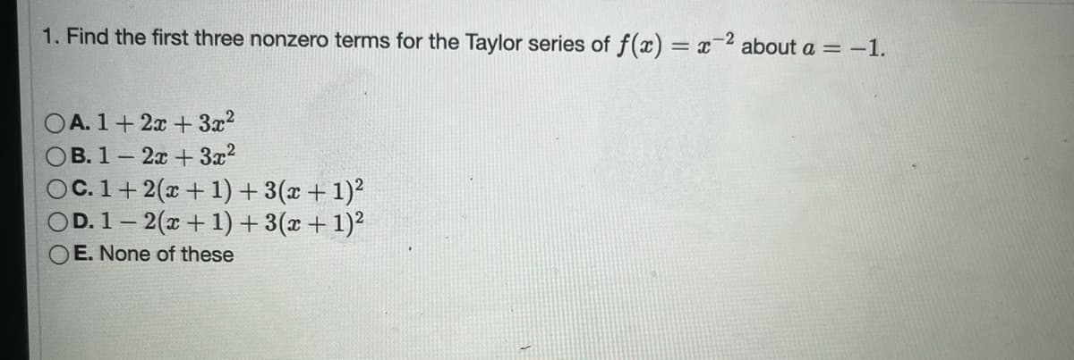 1. Find the first three nonzero terms for the Taylor series of f(x) = x
OA. 1+2x+3x²
OB. 1-2x + 3x²
OC. 1+ 2(x + 1) + 3(x + 1)²
OD. 1-2(x+1)+ 3(x + 1)²
OE. None of these
about a = -1.
