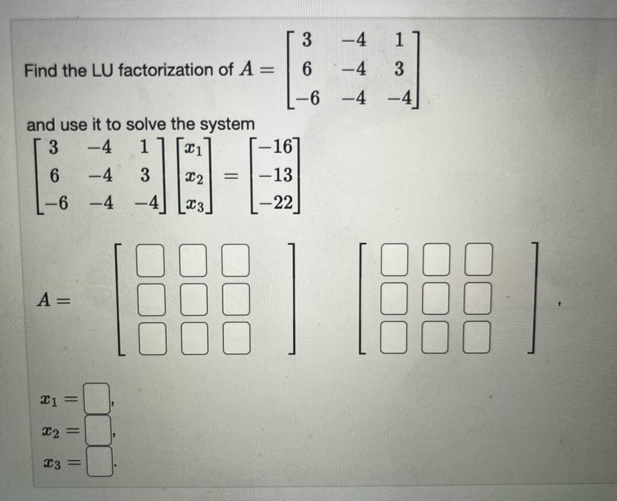 Find the LU factorization of A =
3
and use it to solve the system
-4
1 X1
PBA-B
-4
3 x2 = -13
-6 -4
1
3.
6
A =
x1 =
x2 =
x3 =
3
6
-6
-16]
-22
-4
1
-4
3
-4 -4
18881 18881