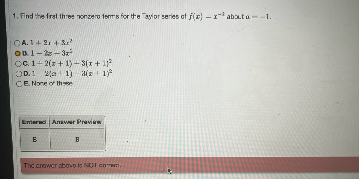 1. Find the first three nonzero terms for the Taylor series of f(x) = x-² about a = -1.
A. 1+2x+3x²
OB. 1-2x+3x²
OC. 1+ 2(x+1)+3(x + 1)²
OD. 1-2(x+1)+3(x + 1)²
OE. None of these
Entered Answer Preview
B
B
The answer above is NOT correct.