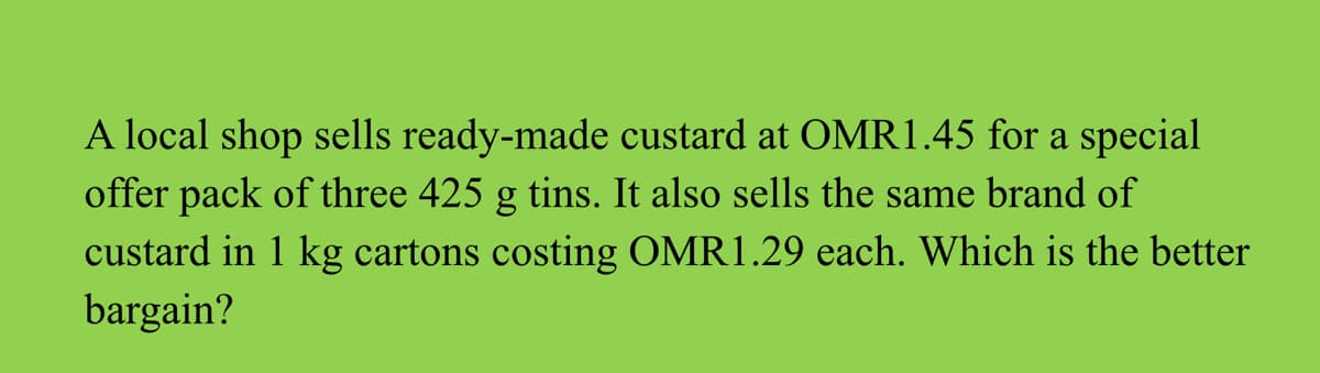A local shop sells ready-made custard at OMR1.45 for a special
offer pack of three 425 g tins. It also sells the same brand of
custard in 1 kg cartons costing OMR1.29 each. Which is the better
bargain?
