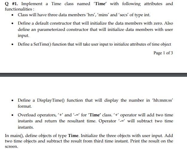 Q #1. Implement a Time class named 'Time' with following attributes and
functionalities :
• Class will have three data members 'hrs', 'mins' and 'secs' of type int.
• Define a default constructor that will initialize the data members with zero. Also
define an parameterized constructor that will initialize data members with user
input.
• Define a SetTime() function that will take user input to initialize attributes of time object
Page 1 of 3
Define a DisplayTime() function that will display the number in 'hh:mm:ss'
format.
• Overload operators, ´+' and '-=' for 'Time' class. '+' operator will add two time
instants and return the resultant time. Operator -=' will subtract two time
instants.
In main(), define objects of type Time. Initialize the three objects with user input. Add
two time objects and subtract the result from third time instant. Print the result on the
screen.
