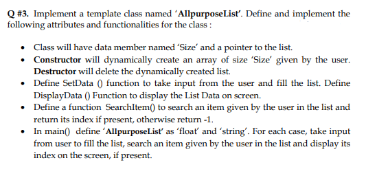 Q #3. Implement a template class named 'AllpurposeList'. Define and implement the
following attributes and functionalities for the class :
• Class will have data member named 'Size' and a pointer to the list.
• Constructor will dynamically create an array of size 'Size' given by the user.
Destructor will delete the dynamically created list.
• Define SetData () function to take input from the user and fill the list. Define
DisplayData () Function to display the List Data on screen.
• Define a function SearchItem() to search an item given by the user in the list and
return its index if present, otherwise return -1.
• In main() define 'AllpurposeList as 'floať and 'string'. For each case, take input
from user to fill the list, search an item given by the user in the list and display its
index on the screen, if present.
