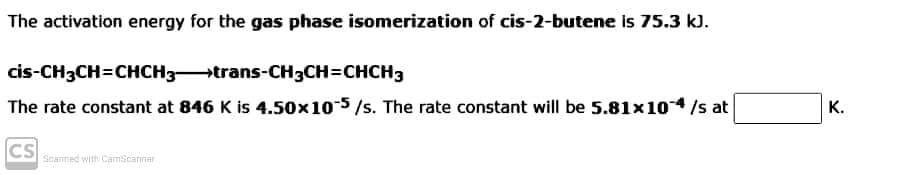 The activation energy for the gas phase isomerization of cis-2-butene is 75.3 k).
cis-CH3CH=CHCH3trans-CH3CH=CHCH3
The rate constant at 846 K is 4.50x10 5/s. The rate constant will be 5.81x10/s at
К.
CS
Scanned with CamScarnar

