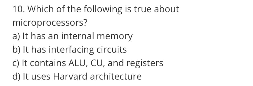 10. Which of the following is true about
microprocessors?
a) It has an internal memory
b) It has interfacing circuits
c) It contains ALU, CU, and registers
d) It uses Harvard architecture