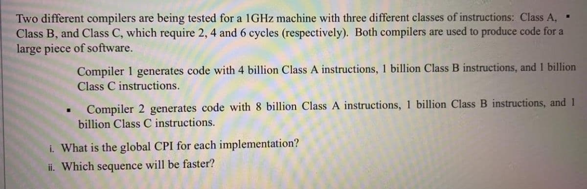 Two different compilers are being tested for a 1GHZ machine with three different classes of instructions: Class A, .
Class B, and Class C, which require 2, 4 and 6 cycles (respectively). Both compilers are used to produce code for a
large piece of software.
Compiler 1 generates code with 4 billion Class A instructions, 1 billion Class B instructions, and 1 billion
Class C instructions.
Compiler 2 generates code with 8 billion Class A instructions, 1 billion Class B instructions, and 1
billion Class C instructions.
i. What is the global CPI for each implementation?
ii. Which sequence will be faster?
