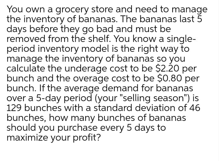 You own a grocery store and need to manage
the inventory of bananas. The bananas last 5
days before they go bad and must be
removed from the shelf. You know a single-
period inventory model is the right way to
manage the inventory of bananas so you
calculate the underage cost to be $2.20 per
bunch and the overage cost to be $0.80 per
bunch. If the average demand for bananas
over a 5-day period (your "selling season") is
129 bunches with a standard deviation of 46
bunches, how many bunches of bananas
should you purchase every 5 days to
maximize your profit?
