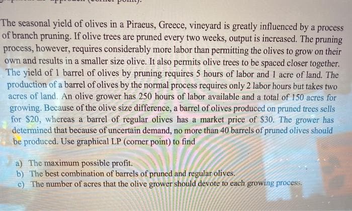 The seasonal yield of olives in a Piraeus, Greece, vineyard is greatly influenced by a process
of branch pruning. If olive trees are pruned every two weeks, output is increased. The pruning
process, however, requires considerably more labor than permitting the olives to grow on their
own and results in a smaller size olive. It also permits olive trees to be spaced closer together.
The yield of 1 barrel of olives by pruning requires 5 hours of labor and 1 acre of land. The
production of a barrel of olives by the normal process requires only 2 labor hours but takes two
acres of land. An olive grower has 250 hours of labor available and a total of 150 acres for
growing. Because of the olive size difference, a barrel of olives produced on pruned trees sells
for $20, whereas a barrel of regular olives has a market price of $30. The grower has
determined that because of uncertain demand, no more than 40 barrels of pruned olives should
be produced. Use graphical LP (corner point) to find
a) The maximum possible profit.
b) The best combination of barrels of pruned and regular olives.
c) The number of acres that the olive grower should devote to each growing process.

