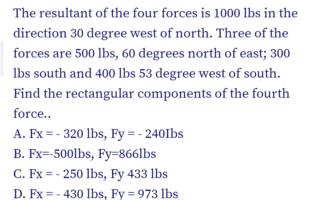 The resultant of the four forces is 1000 lbs in the
direction 30 degree west of north. Three of the
forces are 500 lbs, 60 degrees north of east; 300
lbs south and 400 lbs 53 degree west of south.
Find the rectangular components of the fourth
force..
A. Fx = - 320 1lbs, Fy = - 240Ibs
B. Fx=-500lbs, Fy=8661lbs
C. Fx = - 250 lbs, Fy 433 lbs
D. Fx = - 430 lbs, Fy = 973 lbs

