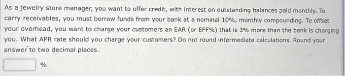 As a jewelry store manager, you want to offer credit, with interest on outstanding balances paid monthly. To
carry receivables, you must borrow funds from your bank at a nominal 10%, monthly compounding. To offset
your overhead, you want to charge your customers an EAR (or EFF%) that is 3% more than the bank is charging
you. What APR rate should you charge your customers? Do not round intermediate calculations. Round your
answer to two decimal places.
%