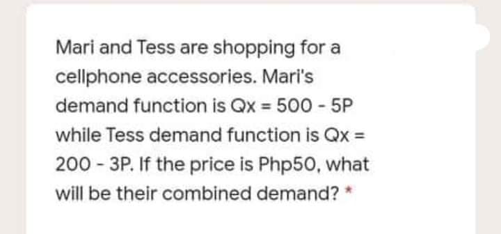 Mari and Tess are shopping for a
cellphone accessories. Mari's
demand function is Qx 500 - 5P
while Tess demand function is Qx
200 - 3P. If the price is Php50, what
will be their combined demand? *
