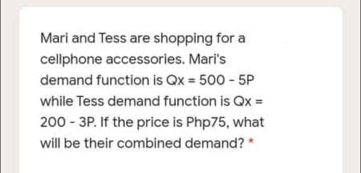 Mari and Tess are shopping for a
cellphone accessories. Mari's
demand function is Qx 500 - 5P
%3D
while Tess demand function is Qx =
200 - 3P. If the price is Php75, what
will be their combined demand? *
