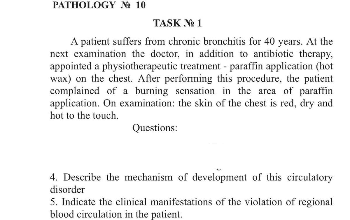 PATHOLOGY № 10
TASK No 1
A patient suffers from chronic bronchitis for 40 years. At the
next examination the doctor, in addition to antibiotic therapy,
appointed a physiotherapeutic treatment - paraffin application (hot
wax) on the chest. After performing this procedure, the patient
complained of a burning sensation in the area of paraffin
application. On examination: the skin of the chest is red, dry and
hot to the touch.
Questions:
4. Describe the mechanism of development of this circulatory
disorder
5. Indicate the clinical manifestations of the violation of regional
blood circulation in the patient.