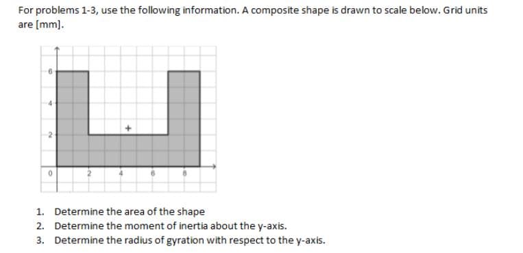 For problems 1-3, use the following information. A composite shape is drawn to scale below. Grid units
are [mm].
0
1. Determine the area of the shape
2.
Determine the moment of inertia about the y-axis.
3. Determine the radius of gyration with respect to the y-axis.