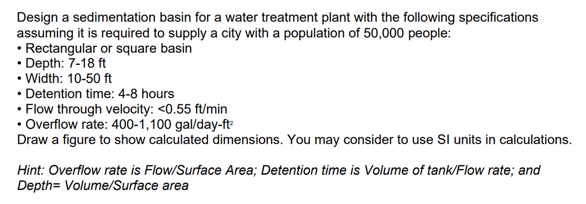 Design a sedimentation basin for a water treatment plant with the following specifications
assuming it is required to supply a city with a population of 50,000 people:
Rectangular or square basin
• Depth: 7-18 ft
●
.
• Width: 10-50 ft
Detention time: 4-8 hours
Flow through velocity: <0.55 ft/min
Overflow rate: 400-1,100 gal/day-ft²
Draw a figure to show calculated dimensions. You may consider to use SI units in calculations.
●
●
Hint: Overflow rate is Flow/Surface Area; Detention time is Volume of tank/Flow rate; and
Depth= Volume/Surface area