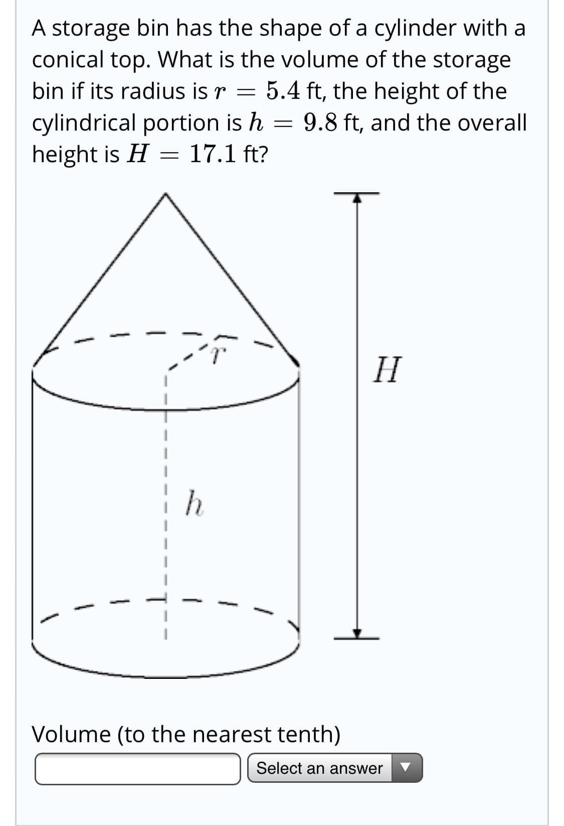 A storage bin has the shape of a cylinder with a
conical top. What is the volume of the storage
bin if its radius is r = 5.4 ft, the height of the
cylindrical portion is h = 9.8 ft, and the overall
height is H = 17.1 ft?
