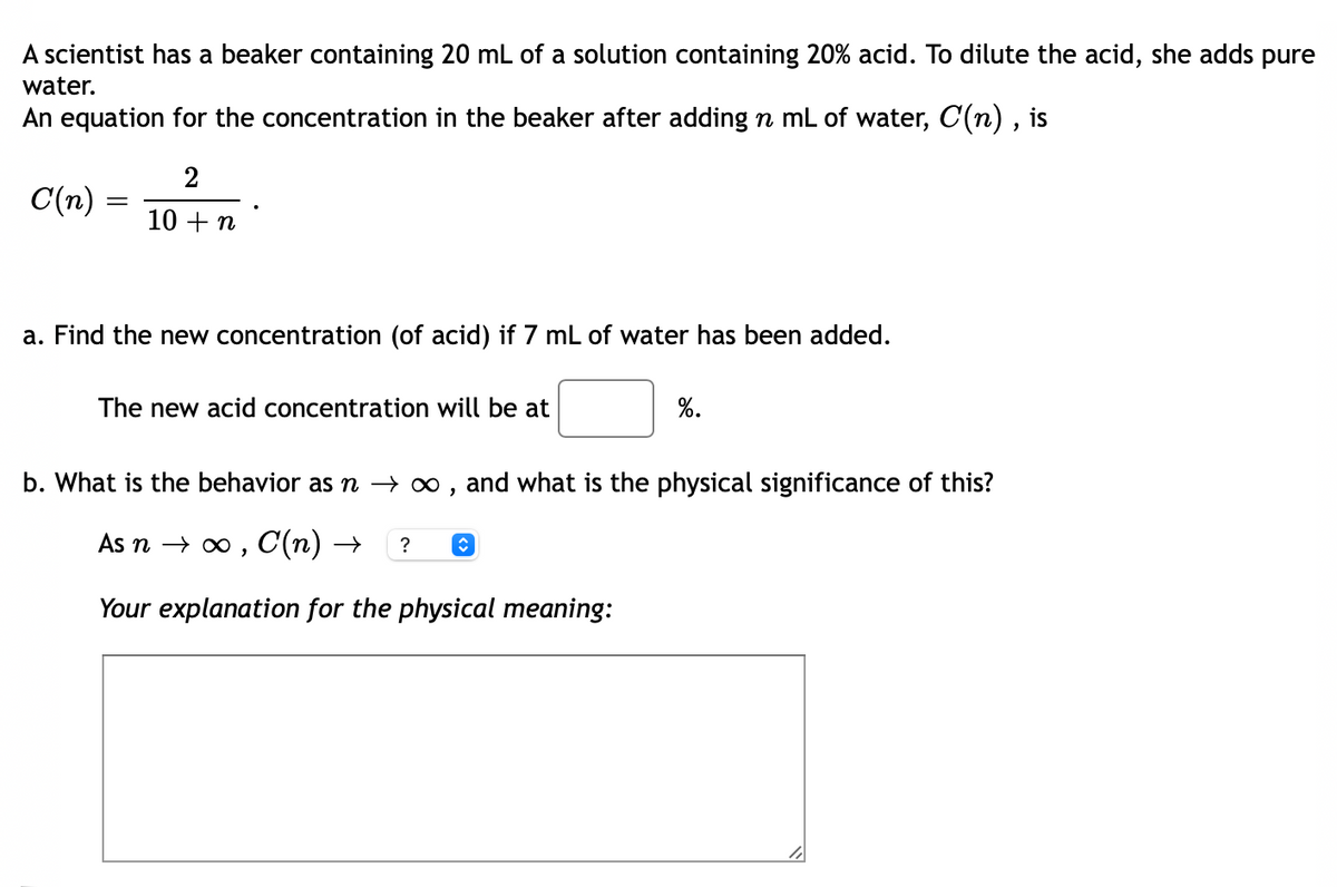 A scientist has a beaker containing 20 mL of a solution containing 20% acid. To dilute the acid, she adds pure
water.
An equation for the concentration in the beaker after adding n mL of water, C(n) , is
2
C(n)
10 + n
a. Find the new concentration (of acid) if 7 mL of water has been added.
The new acid concentration will be at
%.
b. What is the behavior as n → ∞ , and what is the physical significance of this?
As n → 0 , C(n) →
Your explanation for the physical meaning:

