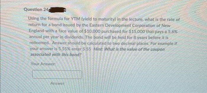 Question 24
Using the formula for YTM (yield to maturity) in the lecture, what is the rate of
return for a bond issued by the Eastern Development Corporation of New
England with a face value of $10,000 purchased for $15,000 that pays a 5.6%
annual per year in dividends. The bond will be held for 8 years before it is
redeemed. Answer should be calculated to two decimal places. For example if
yOur answer is 5.55% enter 5.55 Hint: What is the value of the coupan
associated with this bond?
Your Answer
Answer
