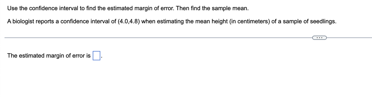 Use the confidence interval to find the estimated margin of error. Then find the sample mean.
A biologist reports a confidence interval of (4.0,4.8) when estimating the mean height (in centimeters) of a sample of seedlings.
The estimated margin of error is
